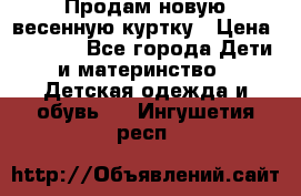 Продам новую весенную куртку › Цена ­ 1 500 - Все города Дети и материнство » Детская одежда и обувь   . Ингушетия респ.